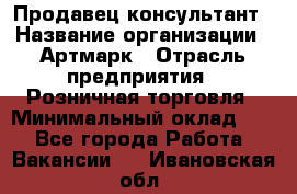 Продавец-консультант › Название организации ­ Артмарк › Отрасль предприятия ­ Розничная торговля › Минимальный оклад ­ 1 - Все города Работа » Вакансии   . Ивановская обл.